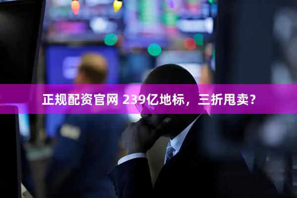 正规配资官网 239亿地标，三折甩卖？