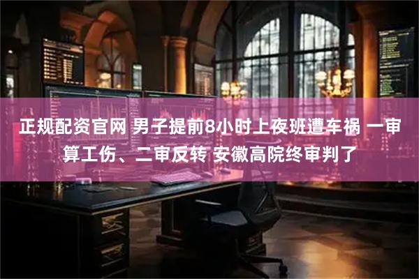 正规配资官网 男子提前8小时上夜班遭车祸 一审算工伤、二审反转 安徽高院终审判了