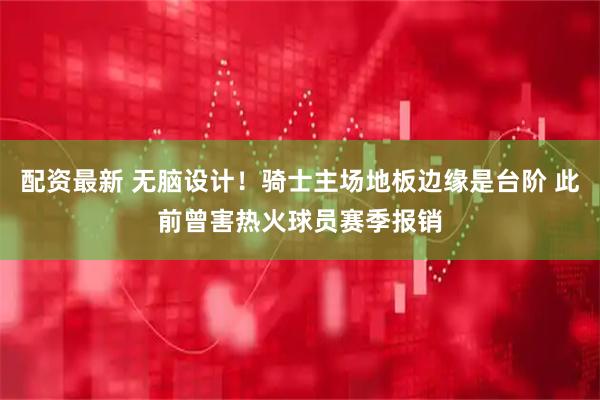 配资最新 无脑设计！骑士主场地板边缘是台阶 此前曾害热火球员赛季报销