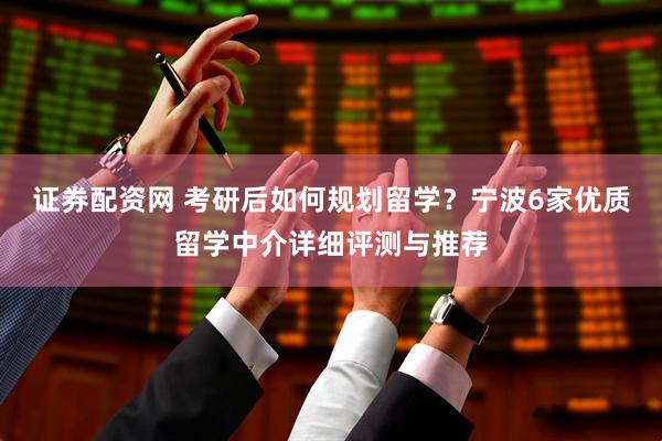 证券配资网 考研后如何规划留学？宁波6家优质留学中介详细评测与推荐
