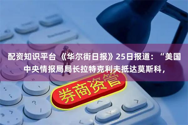配资知识平台 《华尔街日报》25日报道：“美国中央情报局局长拉特克利夫抵达莫斯科，