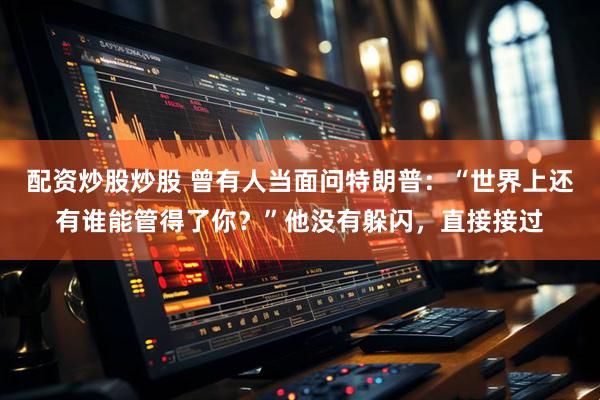配资炒股炒股 曾有人当面问特朗普：“世界上还有谁能管得了你？”他没有躲闪，直接接过