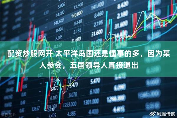 配资炒股网开 太平洋岛国还是懂事的多，因为某人参会，五国领导人直接退出