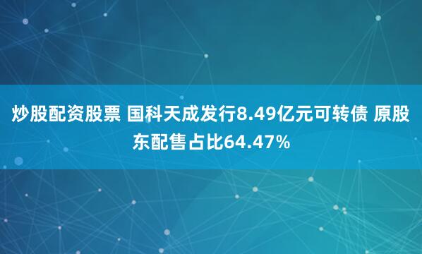 炒股配资股票 国科天成发行8.49亿元可转债 原股东配售占比64.47%
