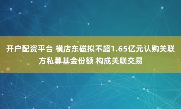 开户配资平台 横店东磁拟不超1.65亿元认购关联方私募基金份额 构成关联交易
