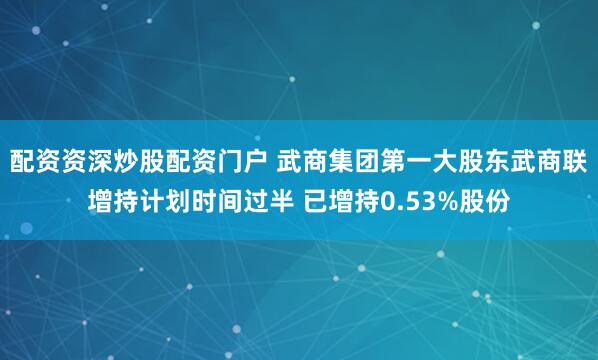 配资资深炒股配资门户 武商集团第一大股东武商联增持计划时间过半 已增持0.53%股份