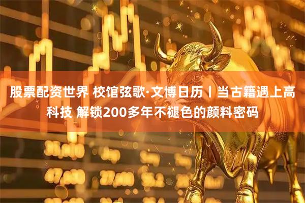 股票配资世界 校馆弦歌·文博日历丨当古籍遇上高科技 解锁200多年不褪色的颜料密码