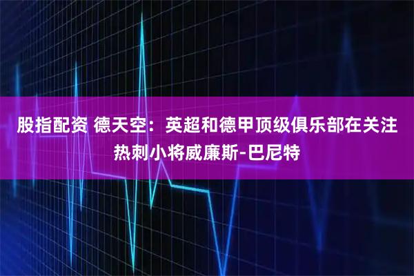 股指配资 德天空：英超和德甲顶级俱乐部在关注热刺小将威廉斯-巴尼特